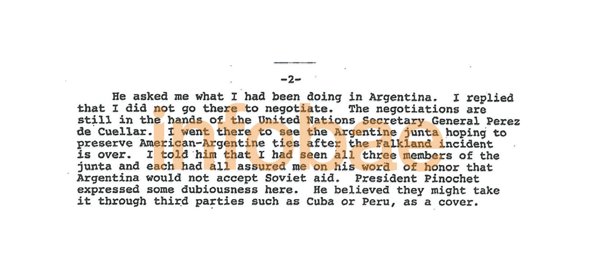 "Le conté que había estado con todos los integrantes de la Junta y cada uno de ellos me dio su palabra de honor que no recibirían ayuda soviética. Pinochet se mostró incrédulo con respecto a esto. Él piensa que pueden recibir ayuda encubierta a través de un tercero como Cuba o Perú”